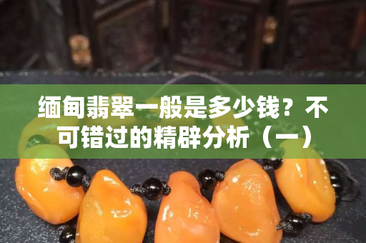 缅甸翡翠一般是多少钱？不可错过的精辟分析（一）