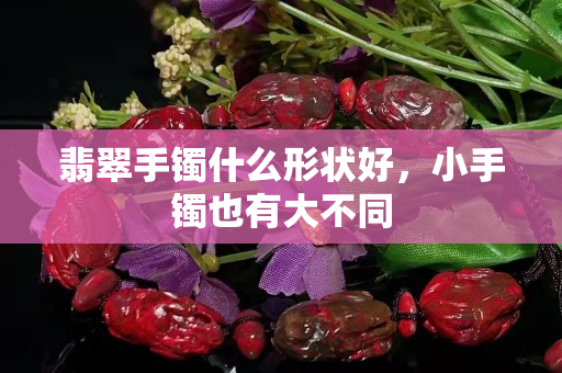 翡翠手镯什么形状好，小手镯也有大不同