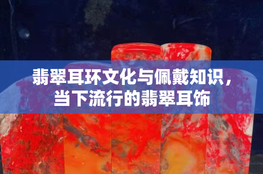 翡翠耳环文化与佩戴知识，当下流行的翡翠耳饰