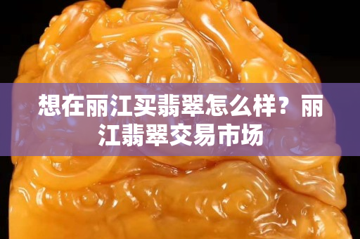 想在丽江买翡翠怎么样？丽江翡翠交易市场