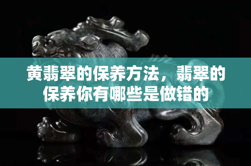 黄翡翠的保养方法，翡翠的保养你有哪些是做错的
