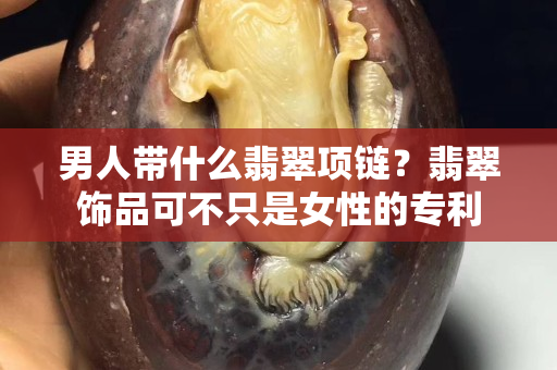 男人带什么翡翠项链？翡翠饰品可不只是女性的专利