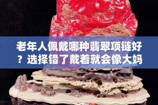 老年人佩戴哪种翡翠项链好？选择错了戴着就会像大妈了！