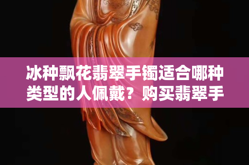冰种飘花翡翠手镯适合哪种类型的人佩戴？购买翡翠手镯考虑的因素