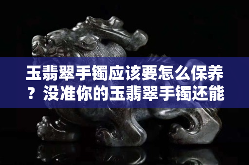 玉翡翠手镯应该要怎么保养？没准你的玉翡翠手镯还能升值！