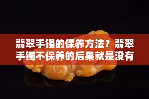 翡翠手镯的保养方法？翡翠手镯不保养的后果就是没有价值