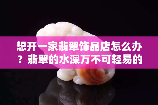 想开一家翡翠饰品店怎么办？翡翠的水深万不可轻易的涉入！