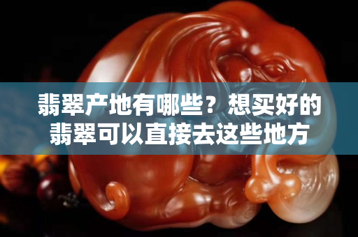 翡翠产地有哪些？想买好的翡翠可以直接去这些地方