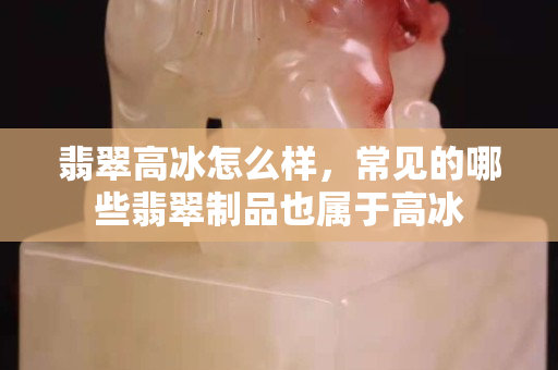 翡翠高冰怎么样，常见的哪些翡翠制品也属于高冰