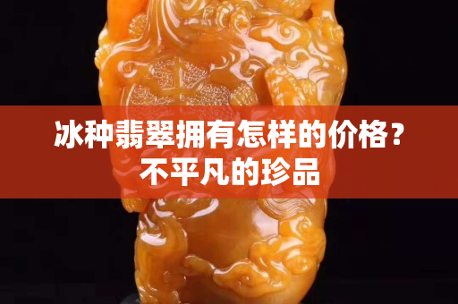 冰种翡翠拥有怎样的价格？不平凡的珍品