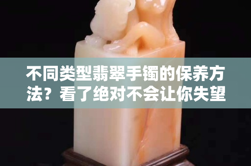 不同类型翡翠手镯的保养方法？看了绝对不会让你失望!
