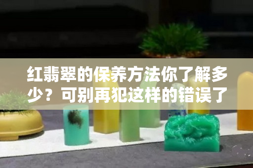 红翡翠的保养方法你了解多少？可别再犯这样的错误了