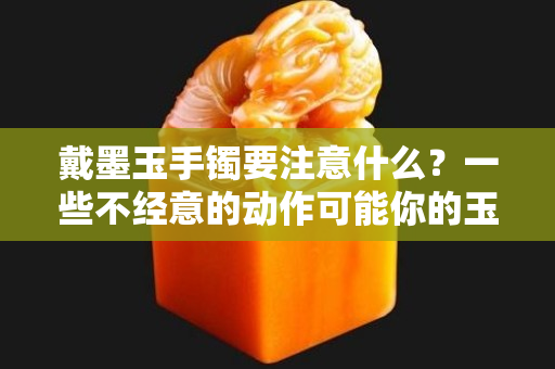 戴墨玉手镯要注意什么？一些不经意的动作可能你的玉镯子黯淡无光