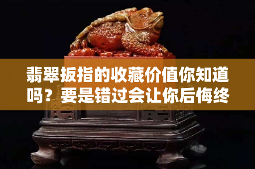 翡翠扳指的收藏价值你知道吗？要是错过会让你后悔终生