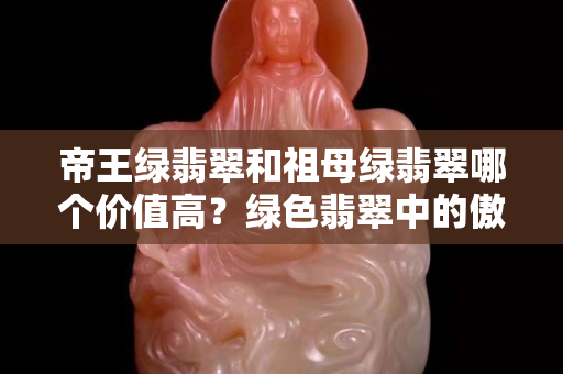 帝王绿翡翠和祖母绿翡翠哪个价值高？绿色翡翠中的傲立群雄