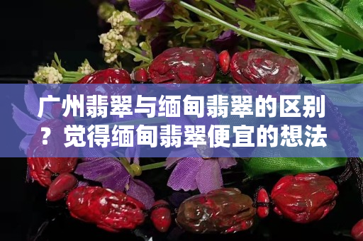 广州翡翠与缅甸翡翠的区别？觉得缅甸翡翠便宜的想法是不对的