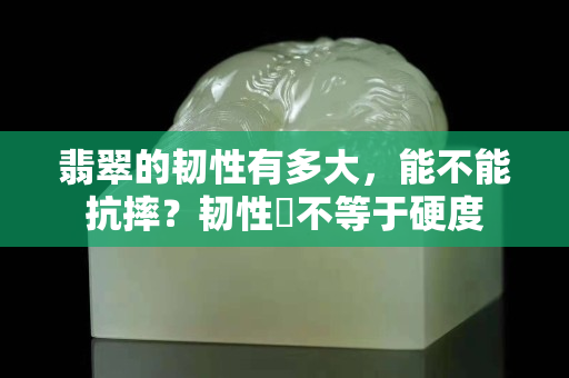翡翠的韧性有多大，能不能抗摔？韧性幷不等于硬度