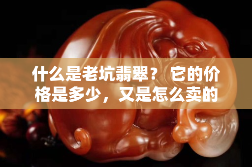 什么是老坑翡翠？ 它的价格是多少，又是怎么卖的
