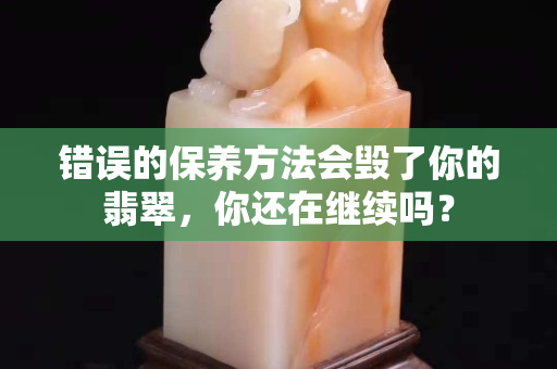 错误的保养方法会毁了你的翡翠，你还在继续吗？