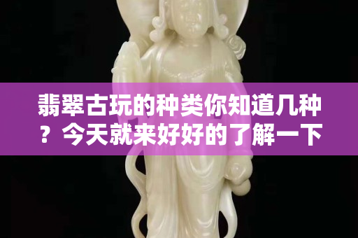 翡翠古玩的种类你知道几种？今天就来好好的了解一下它的前世今生吧。  ​