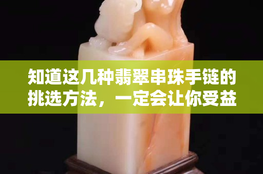 知道这几种翡翠串珠手链的挑选方法，一定会让你受益匪浅