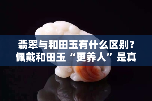翡翠与和田玉有什么区别？佩戴和田玉“更养人”是真的吗？