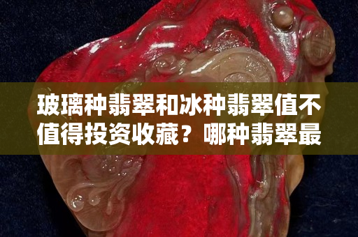 玻璃种翡翠和冰种翡翠值不值得投资收藏？哪种翡翠最值钱