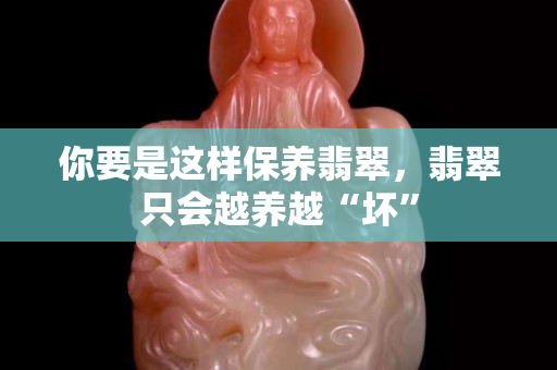 你要是这样保养翡翠，翡翠只会越养越“坏”
