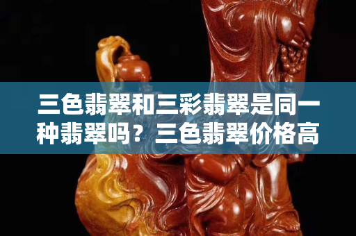 三色翡翠和三彩翡翠是同一种翡翠吗？三色翡翠价格高不高？