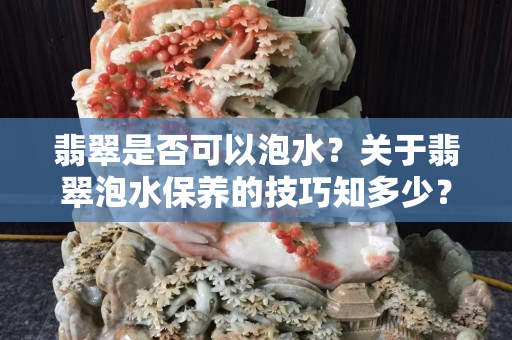翡翠是否可以泡水？关于翡翠泡水保养的技巧知多少？