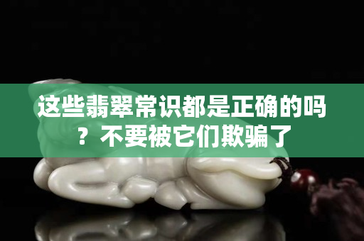 这些翡翠常识都是正确的吗？不要被它们欺骗了