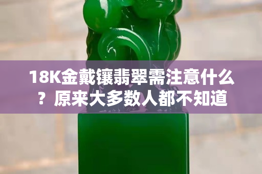 18K金戴镶翡翠需注意什么？原来大多数人都不知道