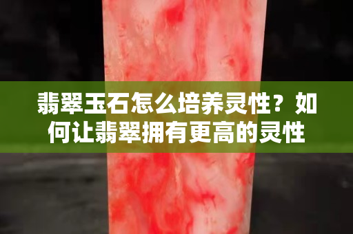翡翠玉石怎么培养灵性？如何让翡翠拥有更高的灵性