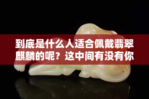 到底是什么人适合佩戴翡翠麒麟的呢？这中间有没有你啊？