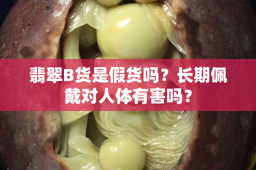 翡翠B货是假货吗？长期佩戴对人体有害吗？