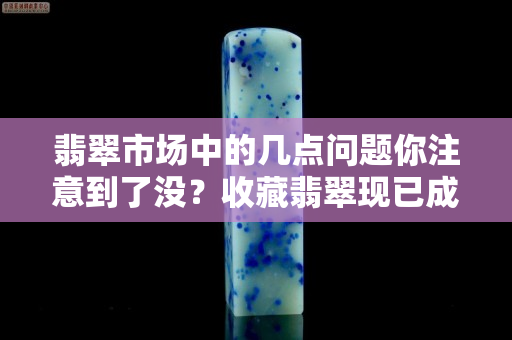 翡翠市场中的几点问题你注意到了没？收藏翡翠现已成为了一种潮流
