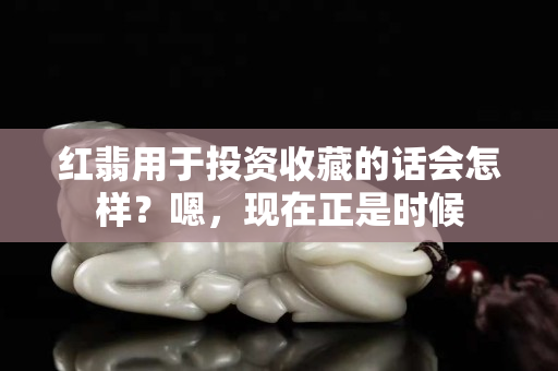红翡用于投资收藏的话会怎样？嗯，现在正是时候