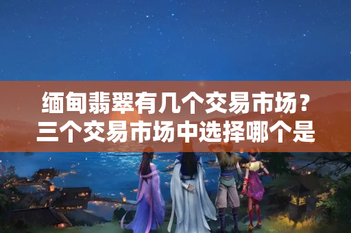 缅甸翡翠有几个交易市场？三个交易市场中选择哪个是你所需的