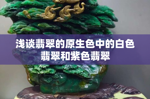 浅谈翡翠的原生色中的白色翡翠和紫色翡翠