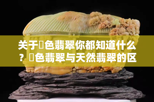 关于焗色翡翠你都知道什么？焗色翡翠与天然翡翠的区别