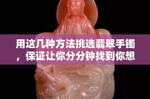 用这几种方法挑选翡翠手镯，保证让你分分钟找到你想要的那一款
