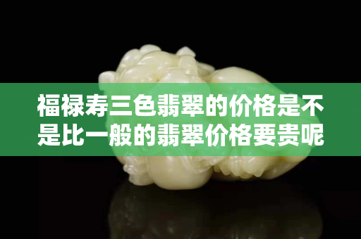 福禄寿三色翡翠的价格是不是比一般的翡翠价格要贵呢？