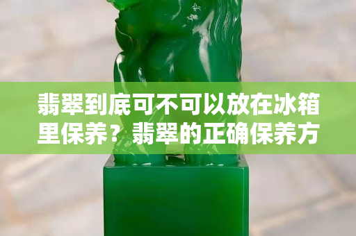翡翠到底可不可以放在冰箱里保养？翡翠的正确保养方法