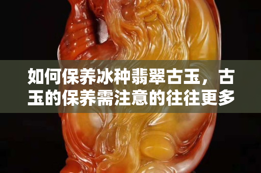 如何保养冰种翡翠古玉，古玉的保养需注意的往往更多