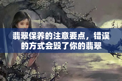 翡翠保养的注意要点，错误的方式会毁了你的翡翠