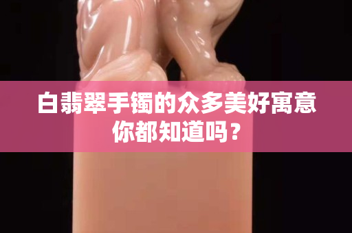 白翡翠手镯的众多美好寓意你都知道吗？