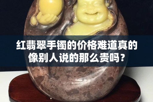 红翡翠手镯的价格难道真的像别人说的那么贵吗？