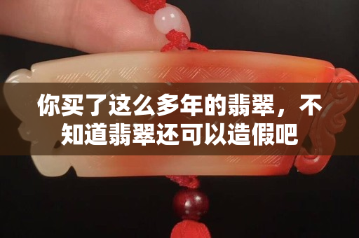 你买了这么多年的翡翠，不知道翡翠还可以造假吧