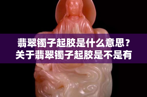 翡翠镯子起胶是什么意思？关于翡翠镯子起胶是不是有什么误解？