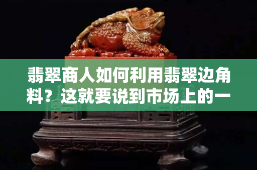 翡翠商人如何利用翡翠边角料？这就要说到市场上的一些套路了